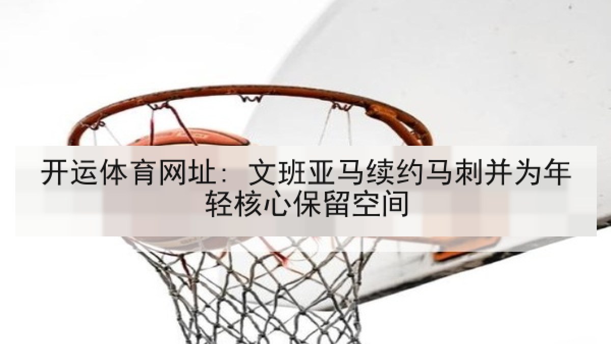 开运体育网址: 文班亚马续约马刺并为年轻核心保留空间