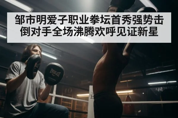 邹市明爱子职业拳坛首秀强势击倒对手全场沸腾欢呼见证新星