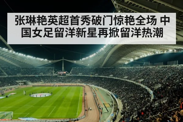 张琳艳英超首秀破门惊艳全场 中国女足留洋新星再掀留洋热潮